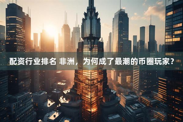 配资行业排名 非洲，为何成了最潮的币圈玩家？