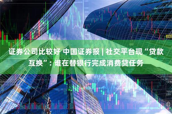 证券公司比较好 中国证券报 | 社交平台现“贷款互换”: 谁在替银行完成消费贷任务