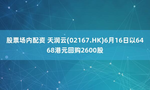 股票场内配资 天润云(02167.HK)6月16日以6468港元回购2600股