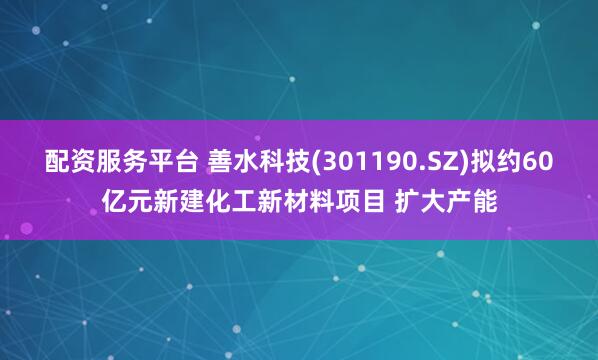 配资服务平台 善水科技(301190.SZ)拟约60亿元新建化工新材料项目 扩大产能