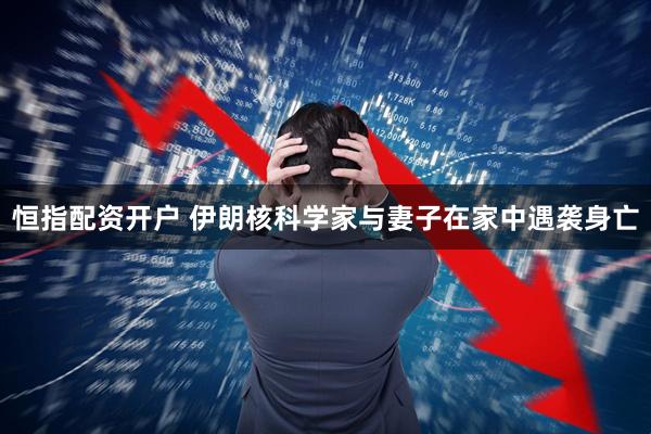 恒指配资开户 伊朗核科学家与妻子在家中遇袭身亡