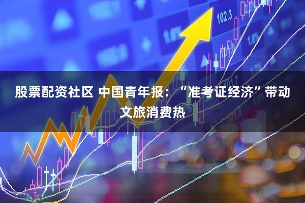 股票配资社区 中国青年报：“准考证经济”带动文旅消费热