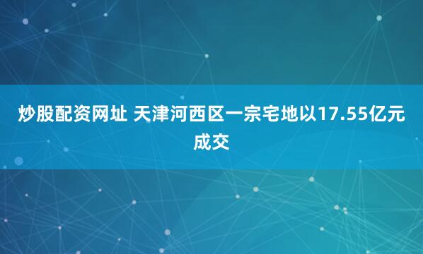 炒股配资网址 天津河西区一宗宅地以17.55亿元成交