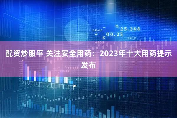 配资炒股平 关注安全用药：2023年十大用药提示发布