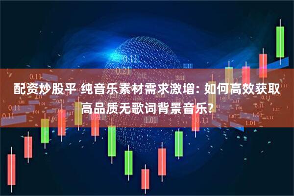 配资炒股平 纯音乐素材需求激增: 如何高效获取高品质无歌词背景音乐?