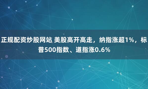 正规配资炒股网站 美股高开高走，纳指涨超1%，标普500指数、道指涨0.6%