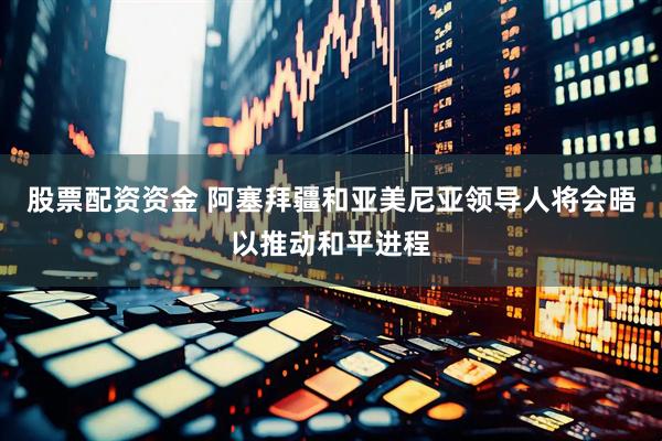 股票配资资金 阿塞拜疆和亚美尼亚领导人将会晤以推动和平进程