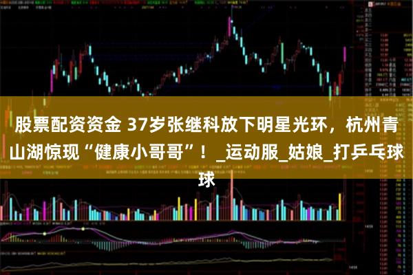 股票配资资金 37岁张继科放下明星光环，杭州青山湖惊现“健康小哥哥”！_运动服_姑娘_打乒乓球