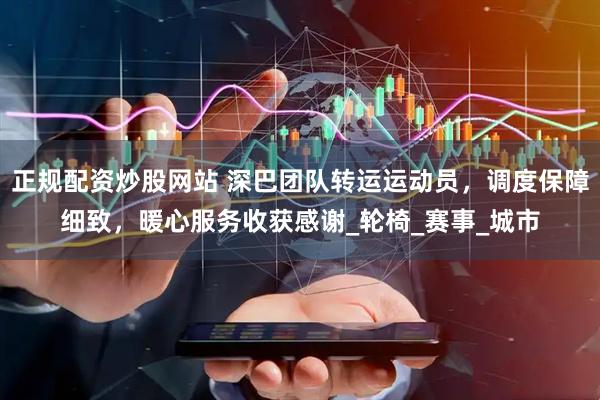 正规配资炒股网站 深巴团队转运运动员，调度保障细致，暖心服务收获感谢_轮椅_赛事_城市
