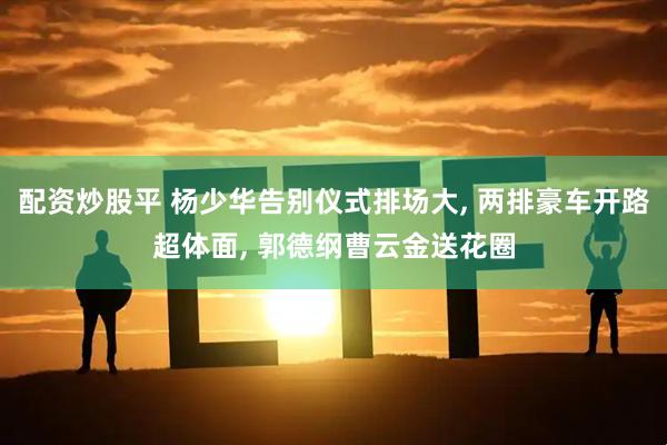 配资炒股平 杨少华告别仪式排场大, 两排豪车开路超体面, 郭德纲曹云金送花圈