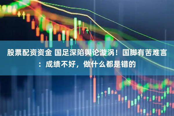 股票配资资金 国足深陷舆论漩涡！国脚有苦难言：成绩不好，做什么都是错的