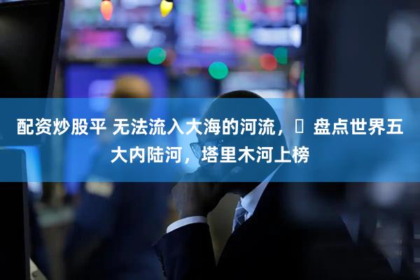 配资炒股平 无法流入大海的河流，‌盘点世界五大内陆河，塔里木河上榜