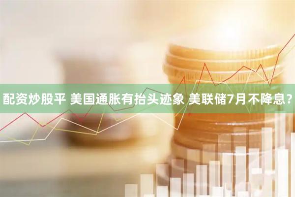 配资炒股平 美国通胀有抬头迹象 美联储7月不降息？