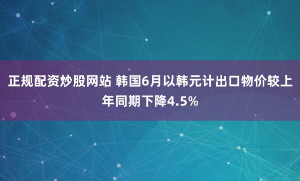 正规配资炒股网站 韩国6月以韩元计出口物价较上年同期下降4.5%