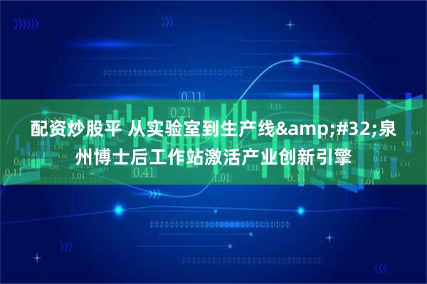 配资炒股平 从实验室到生产线&#32;泉州博士后工作站激活产业创新引擎