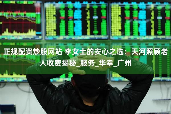 正规配资炒股网站 李女士的安心之选：天河照顾老人收费揭秘_服务_华幸_广州