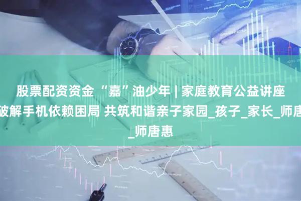 股票配资资金 “嘉”油少年 | 家庭教育公益讲座：破解手机依赖困局 共筑和谐亲子家园_孩子_家长_师唐惠