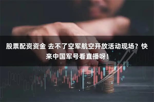 股票配资资金 去不了空军航空开放活动现场？快来中国军号看直播呀！