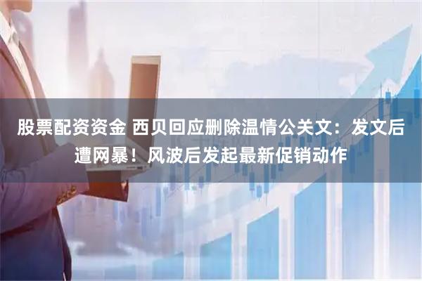 股票配资资金 西贝回应删除温情公关文：发文后遭网暴！风波后发起最新促销动作
