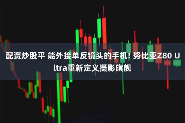 配资炒股平 能外接单反镜头的手机! 努比亚Z80 Ultra重新定义摄影旗舰