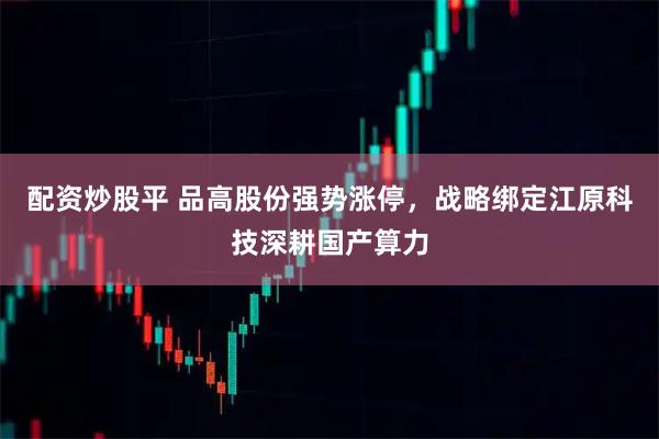 配资炒股平 品高股份强势涨停，战略绑定江原科技深耕国产算力