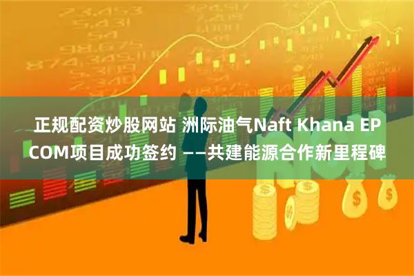 正规配资炒股网站 洲际油气Naft Khana EPCOM项目成功签约 ——共建能源合作新里程碑