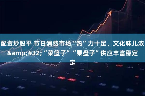 配资炒股平 节日消费市场“热”力十足、文化味儿浓 “菜篮子”“果盘子”供应丰富稳定