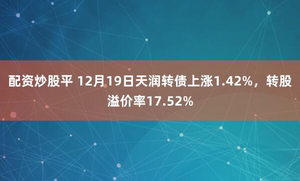 配资炒股平 12月19日天润转债上涨1.42%，转股溢价率17.52%