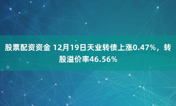 股票配资资金 12月19日天业转债上涨0.47%，转股溢价率46.56%
