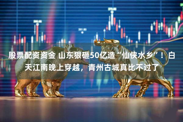 股票配资资金 山东狠砸50亿造“仙侠水乡”！白天江南晚上穿越，青州古城真比不过了