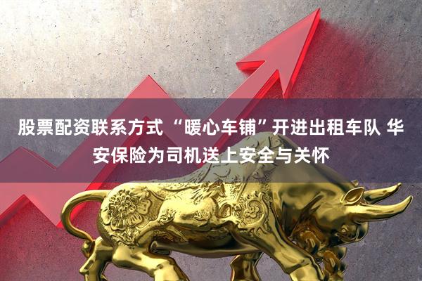 股票配资联系方式 “暖心车铺”开进出租车队 华安保险为司机送上安全与关怀