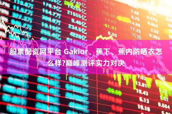 股票配资网平台 Gakior、蕉下、蕉内防晒衣怎么样?巅峰测评实力对决