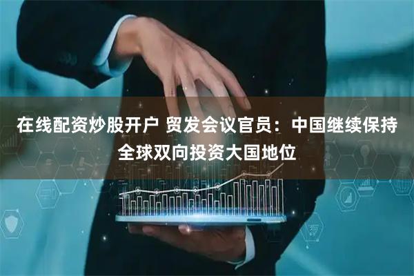 在线配资炒股开户 贸发会议官员：中国继续保持全球双向投资大国地位