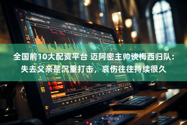 全国前10大配资平台 迈阿密主帅谈梅西归队：失去父亲是沉重打击，哀伤往往持续很久