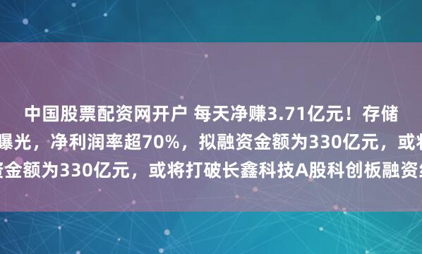 中国股票配资网开户 每天净赚3.71亿元！存储巨头长江存储最新业绩曝光，净利润率超70%，拟融资金额为330亿元，或将打破长鑫科技A股科创板融资纪录