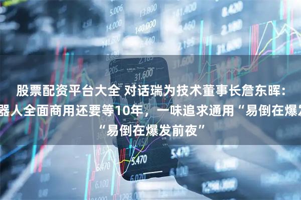 股票配资平台大全 对话瑞为技术董事长詹东晖：人形机器人全面商用还要等10年，一味追求通用“易倒在爆发前夜”