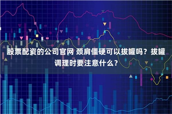 股票配资的公司官网 颈肩僵硬可以拔罐吗？拔罐调理时要注意什么？