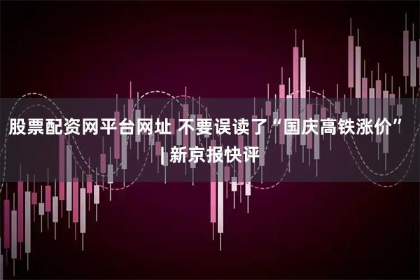 股票配资网平台网址 不要误读了“国庆高铁涨价” | 新京报快评